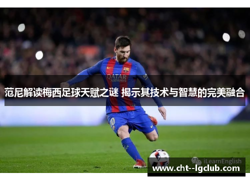 范尼解读梅西足球天赋之谜 揭示其技术与智慧的完美融合