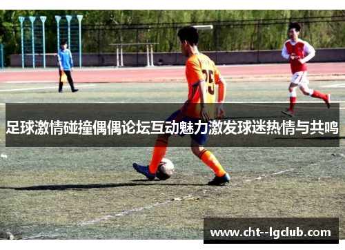 足球激情碰撞偶偶论坛互动魅力激发球迷热情与共鸣