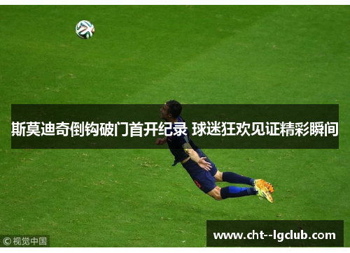 斯莫迪奇倒钩破门首开纪录 球迷狂欢见证精彩瞬间