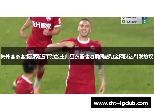 梅州客家客场顽强逼平劲敌主帅更衣室落泪瞬间感动全网球迷引发热议