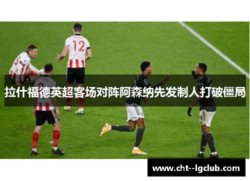 拉什福德英超客场对阵阿森纳先发制人打破僵局