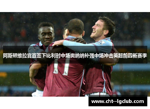 阿斯顿维拉官宣签下比利时中场奥纳纳补强中场冲击英超前四新赛季